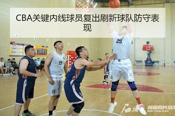 CBA关键内线球员复出刷新球队防守表现（kaiyunSPORTS）
